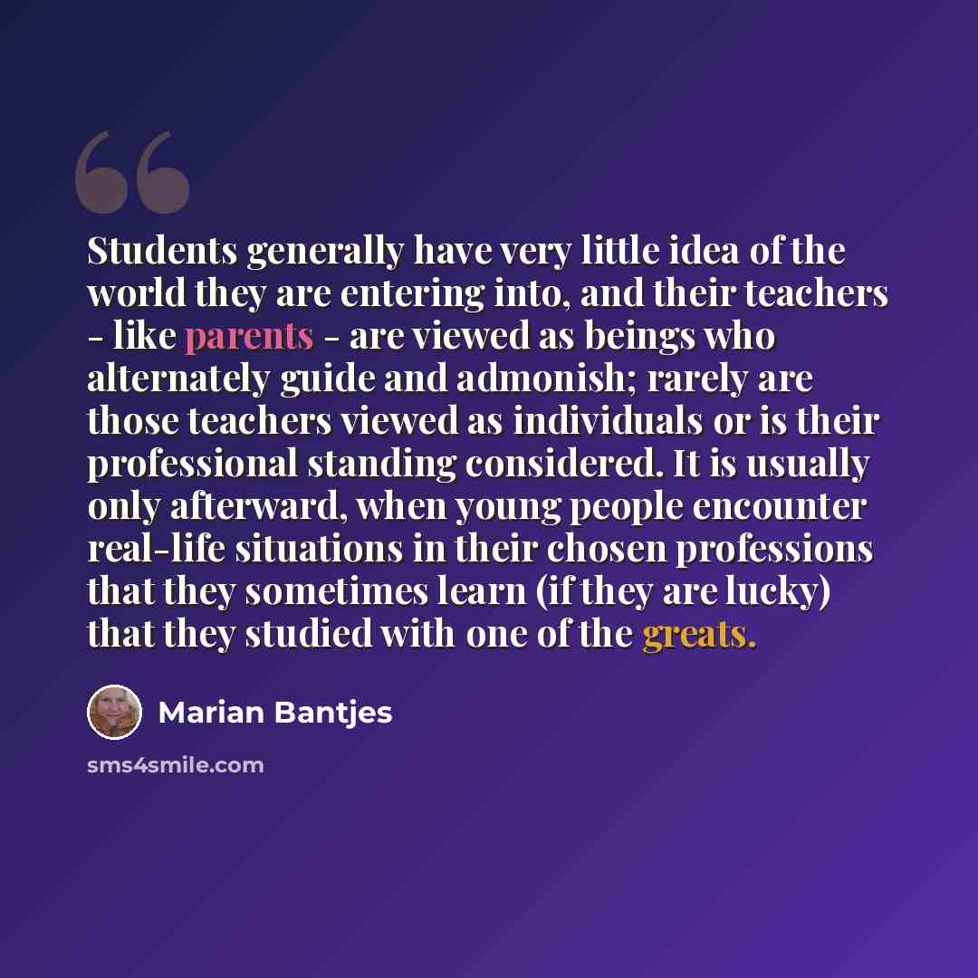 “Students generally have very little idea of the world they are entering into, and their teachers - like parents - are viewed as beings who alternately guide and admonish; rarely are those teachers viewed as individuals or is their professional standing considered. It is usually only afterward…” quote by Marian Bantjes