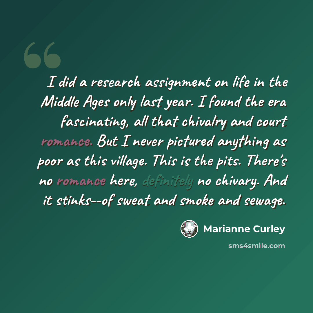 “I did a research assignment on life in the Middle Ages only last year. I found the era fascinating, all that chivalry and court romance. But I never pictured anything as poor as this village. This is the pits. There's no romance here, definitely no chivary. And it stinks--of sweat and smoke and…” quote by Marianne Curley