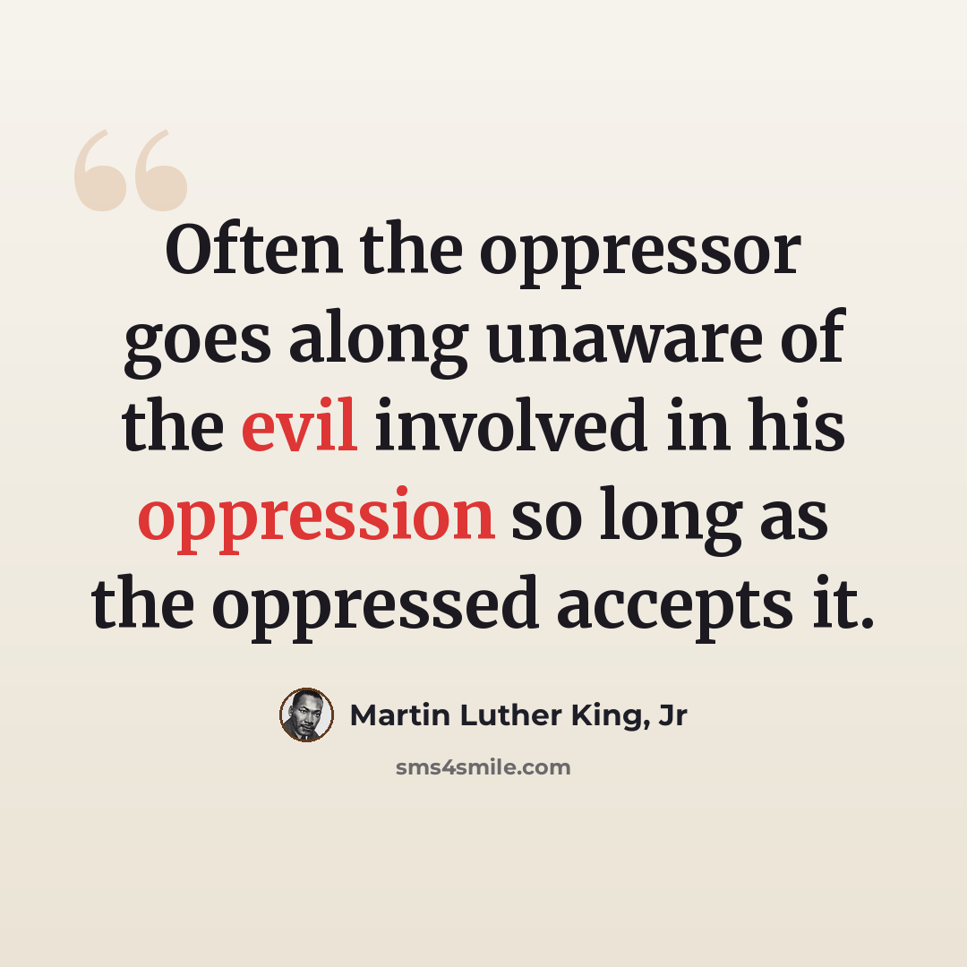 “Often the oppressor goes along unaware of the evil involved in his oppression so long as the oppressed accepts it.” quote by Martin Luther King, Jr