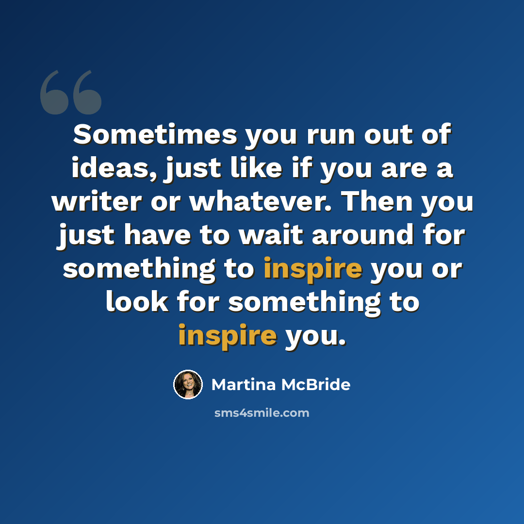 “Sometimes you run out of ideas, just like if you are a writer or whatever. Then you just have to wait around for something to inspire you or look for something to inspire you.” quote by Martina McBride