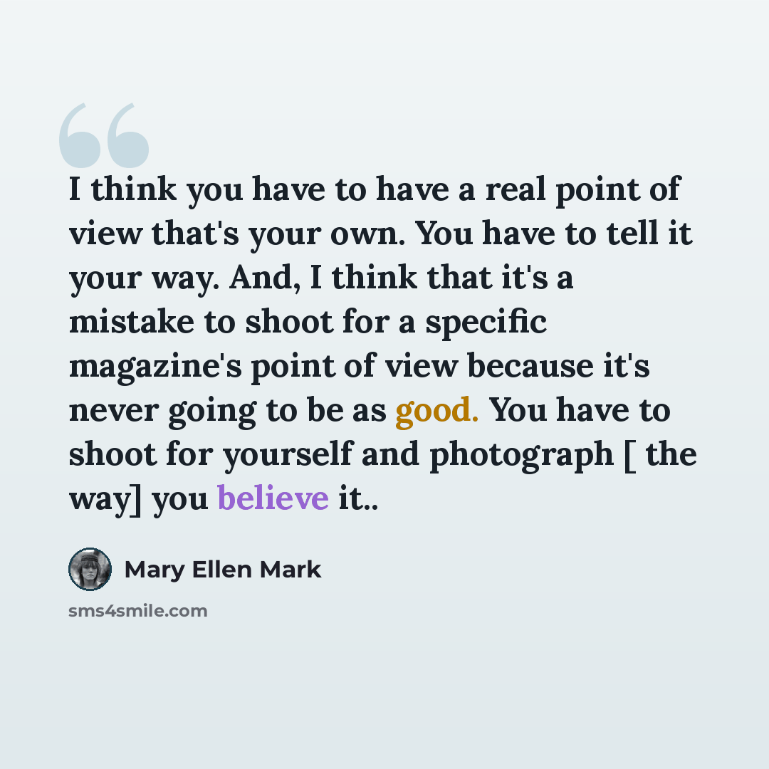 “I think you have to have a real point of view that's your own. You have to tell it your way. And, I think that it's a mistake to shoot for a specific magazine's point of view because it's never going to be as good. You have to shoot for yourself and photograph [ the way] you believe it..” quote by Mary Ellen Mark