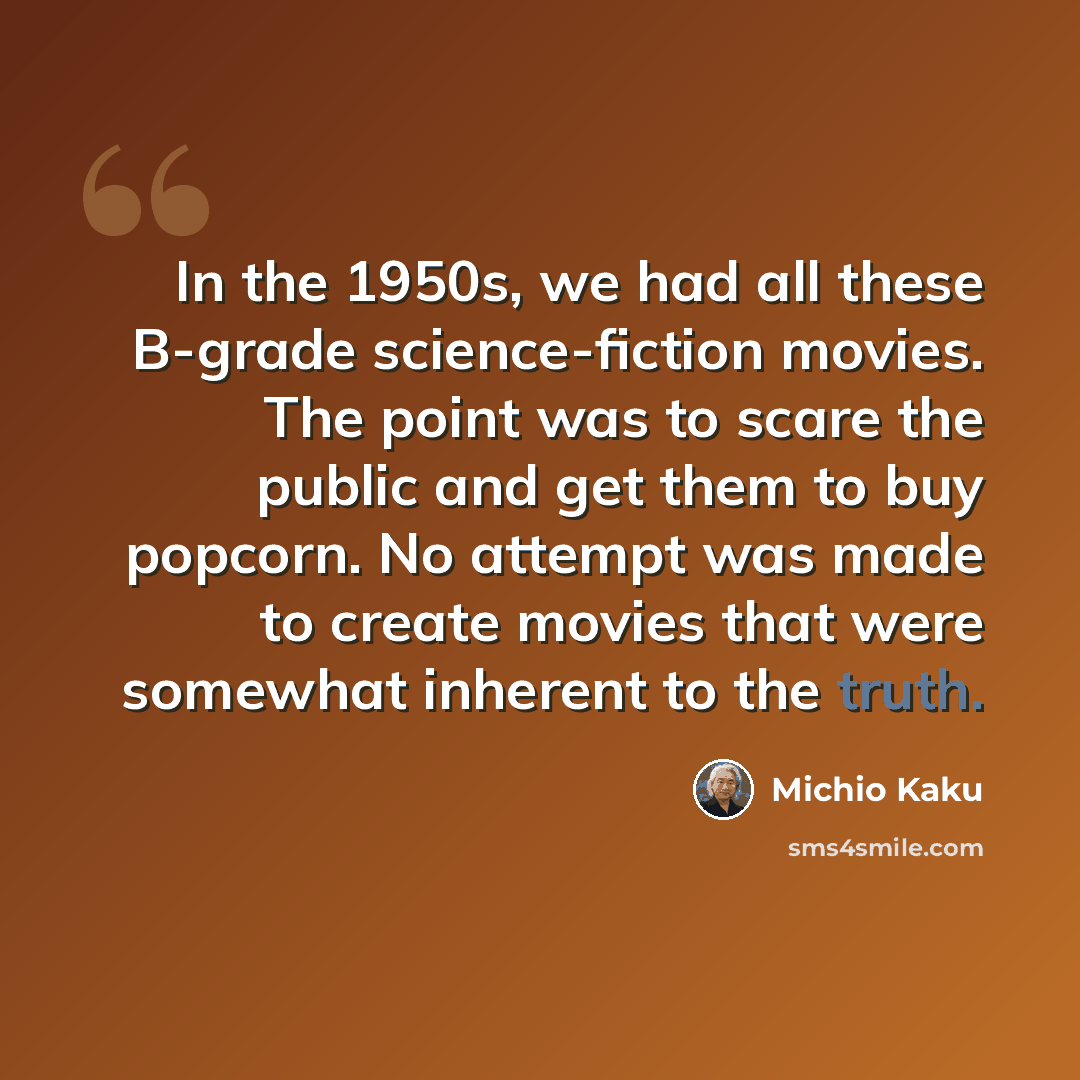 “In the 1950s, we had all these B-grade science-fiction movies. The point was to scare the public and get them to buy popcorn. No attempt was made to create movies that were somewhat inherent to the truth.” quote by Michio Kaku