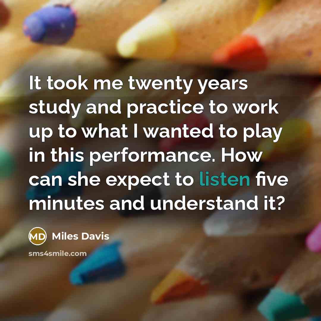 “It took me twenty years study and practice to work up to what I wanted to play in this performance. How can she expect to listen five minutes and understand it?” quote by Miles Davis