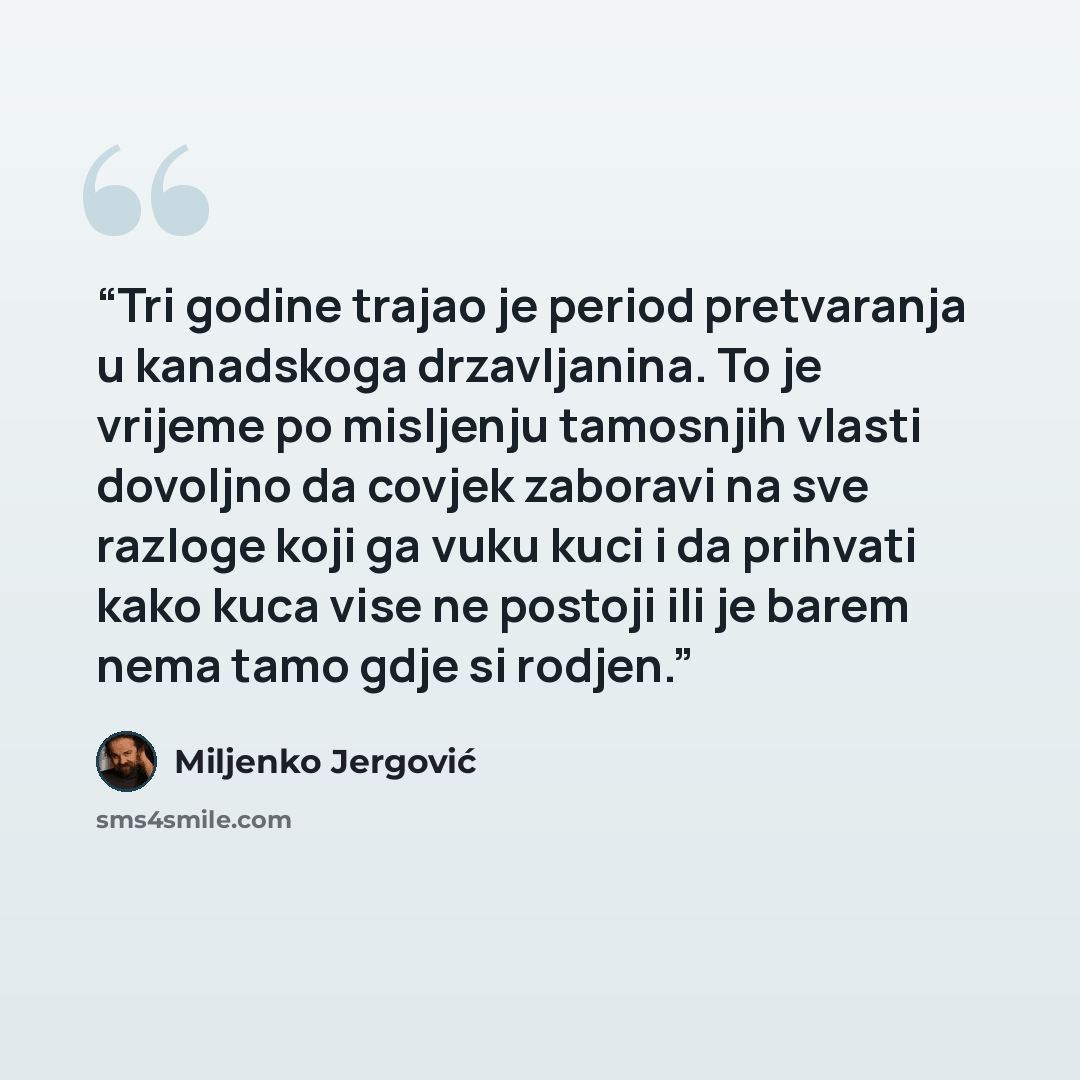 “Tri godine trajao je period pretvaranja u kanadskoga drzavljanina. To je vrijeme po misljenju tamosnjih vlasti dovoljno da covjek zaboravi na sve razloge koji ga vuku kuci i da prihvati kako kuca vise ne postoji ili je barem nema tamo gdje si rodjen.” quote by Miljenko Jergović