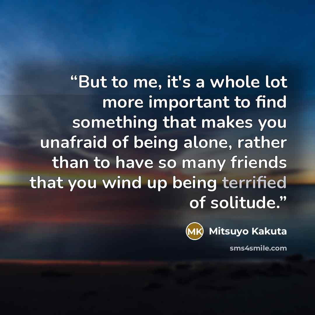 “But to me, it's a whole lot more important to find something that makes you unafraid of being alone, rather than to have so many friends that you wind up being terrified of solitude.” quote by Mitsuyo Kakuta