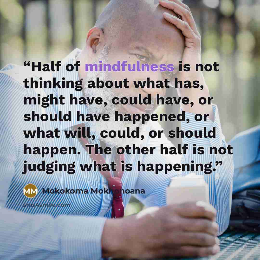 “Half of mindfulness is not thinking about what has, might have, could have, or should have happened, or what will, could, or should happen. The other half is not judging what is happening.” quote by Mokokoma Mokhonoana