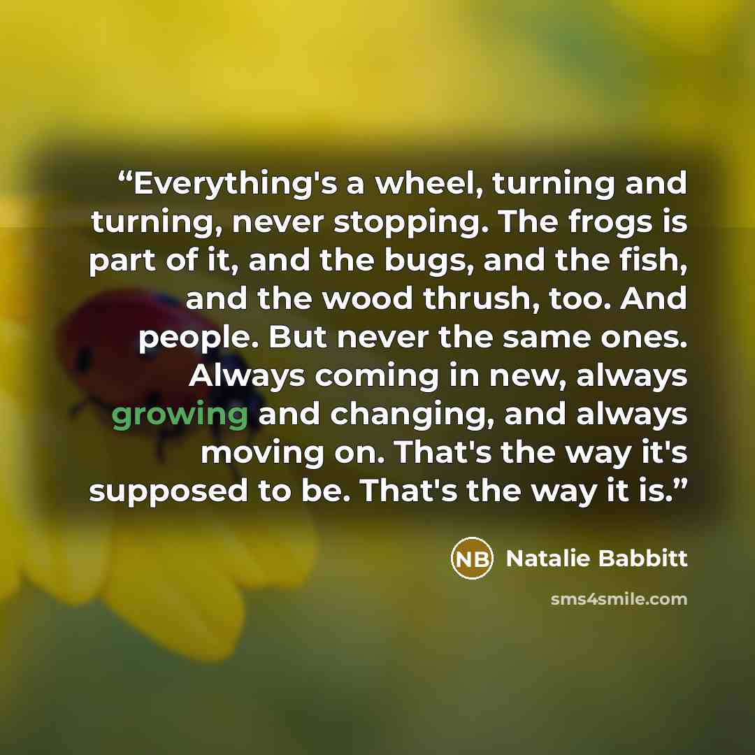 “Everything's a wheel, turning and turning, never stopping. The frogs is part of it, and the bugs, and the fish, and the wood thrush, too. And people. But never the same ones. Always coming in new, always growing and changing, and always moving on. That's the way it's supposed to be. That's the way…” quote by Natalie Babbitt