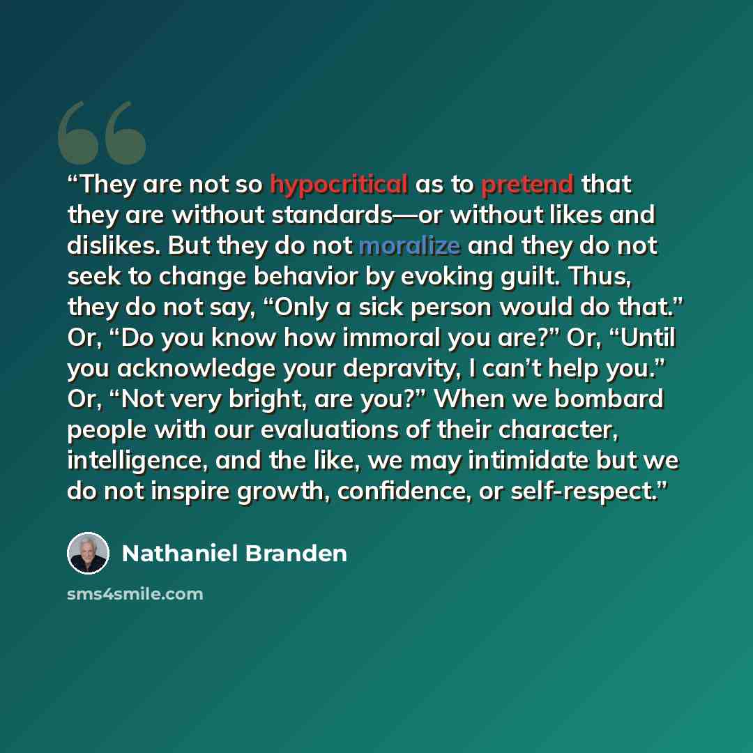 “They are not so hypocritical as to pretend that they are without standards—or without likes and dislikes. But they do not moralize and they do not seek to change behavior by evoking guilt. Thus, they do not say, “Only a sick person would do that.” Or, “Do you know how immoral you are?” Or, “Until…” quote by Nathaniel Branden