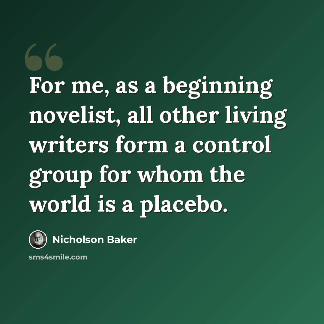 “For me, as a beginning novelist, all other living writers form a control group for whom the world is a placebo.” quote by Nicholson Baker