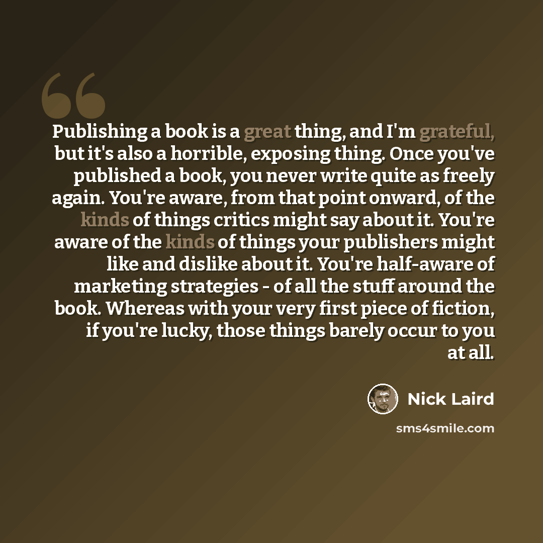 “Publishing a book is a great thing, and I'm grateful, but it's also a horrible, exposing thing. Once you've published a book, you never write quite as freely again. You're aware, from that point onward, of the kinds of things critics might say about it. You're aware of the kinds of things your…” quote by Nick Laird
