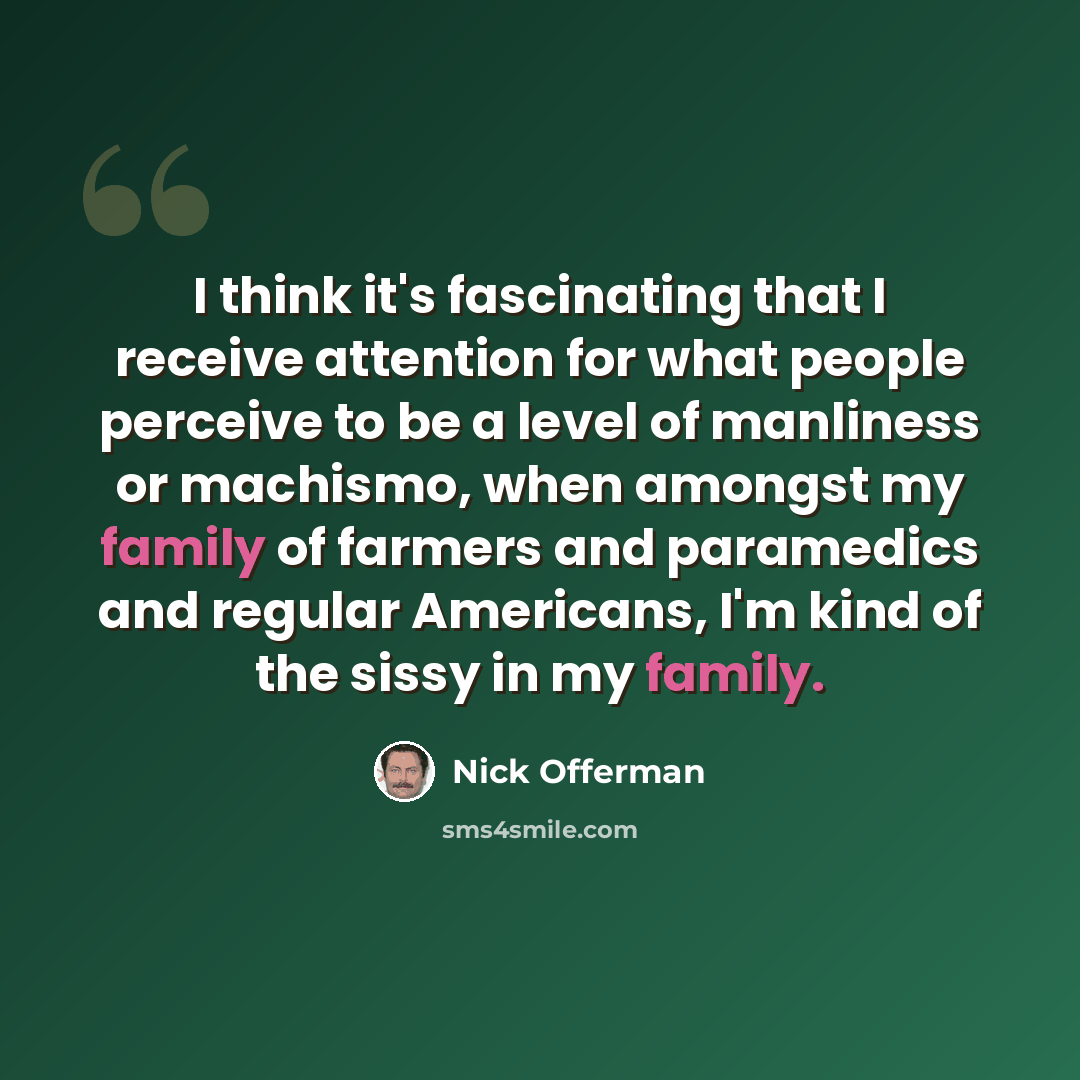 “I think it's fascinating that I receive attention for what people perceive to be a level of manliness or machismo, when amongst my family of farmers and paramedics and regular Americans, I'm kind of the sissy in my family.” quote by Nick Offerman