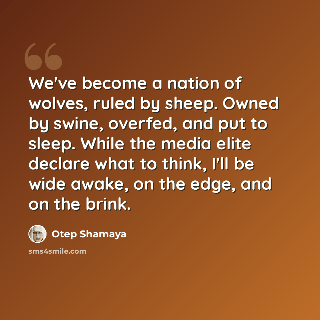 “We've become a nation of wolves, ruled by sheep. Owned by swine, overfed, and put to sleep. While the media elite declare what to think, I'll be wide awake, on the edge, and on the brink.” quote by Otep Shamaya