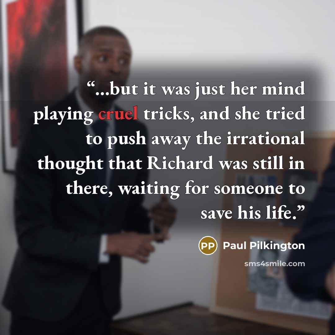 “...but it was just her mind playing cruel tricks, and she tried to push away the irrational thought that Richard was still in there, waiting for someone to save his life.” quote by Paul Pilkington