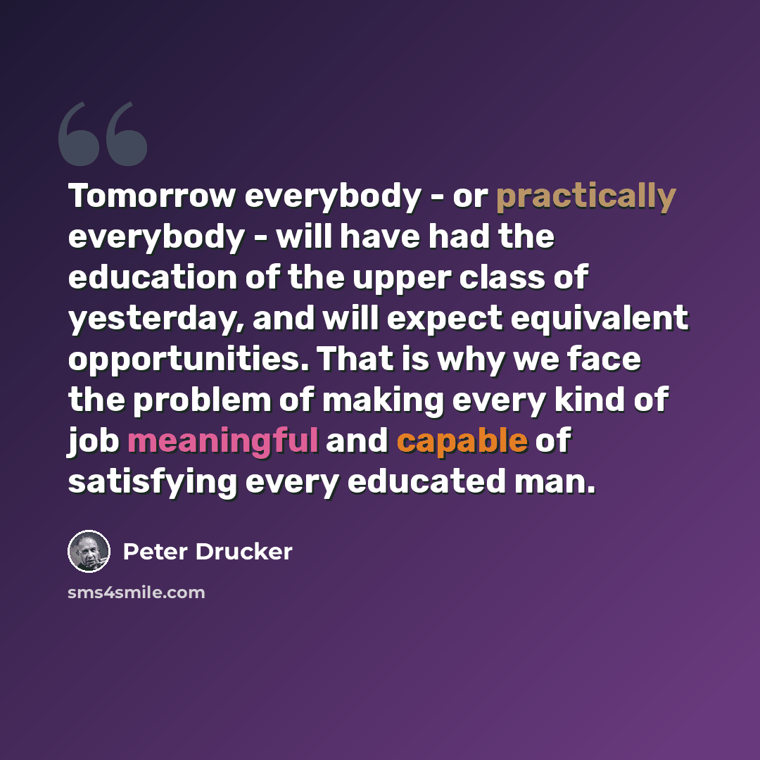 “Tomorrow everybody - or practically everybody - will have had the education of the upper class of yesterday, and will expect equivalent opportunities. That is why we face the problem of making every kind of job meaningful and capable of satisfying every educated man.” quote by Peter Drucker