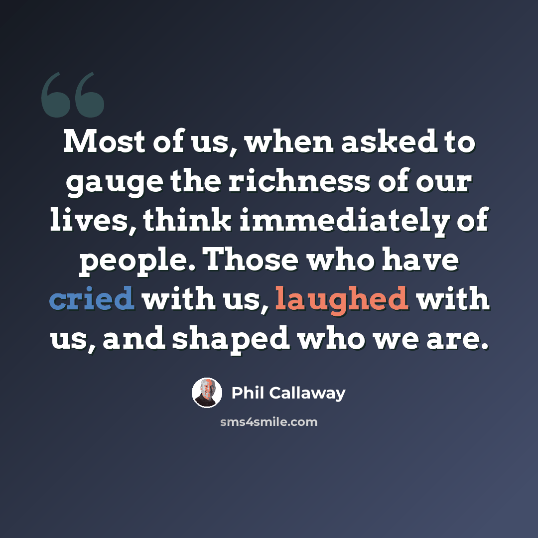 “Most of us, when asked to gauge the richness of our lives, think immediately of people. Those who have cried with us, laughed with us, and shaped who we are.” quote by Phil Callaway