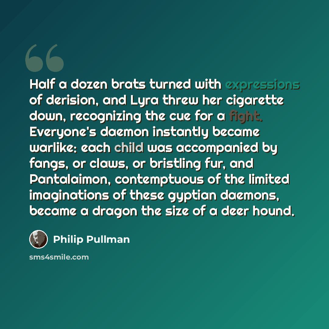“Half a dozen brats turned with expressions of derision, and Lyra threw her cigarette down, recognizing the cue for a fight. Everyone's daemon instantly became warlike: each child was accompanied by fangs, or claws, or bristling fur, and Pantalaimon, contemptuous of the limited imaginations of…” quote by Philip Pullman