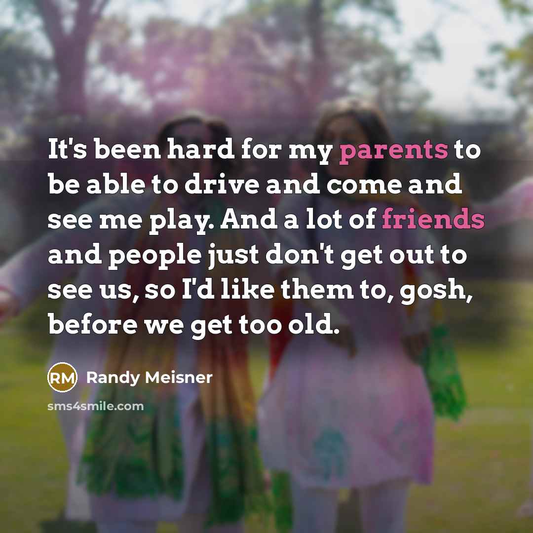 “It's been hard for my parents to be able to drive and come and see me play. And a lot of friends and people just don't get out to see us, so I'd like them to, gosh, before we get too old.” quote by Randy Meisner