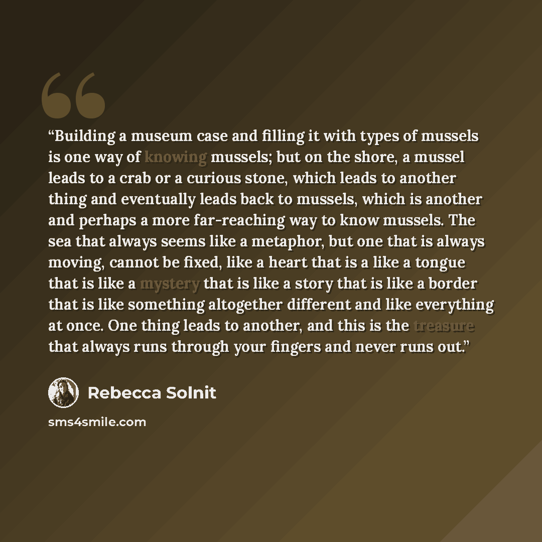 “Building a museum case and filling it with types of mussels is one way of knowing mussels; but on the shore, a mussel leads to a crab or a curious stone, which leads to another thing and eventually leads back to mussels, which is another and perhaps a more far-reaching way to know mussels. The sea…” quote by Rebecca Solnit