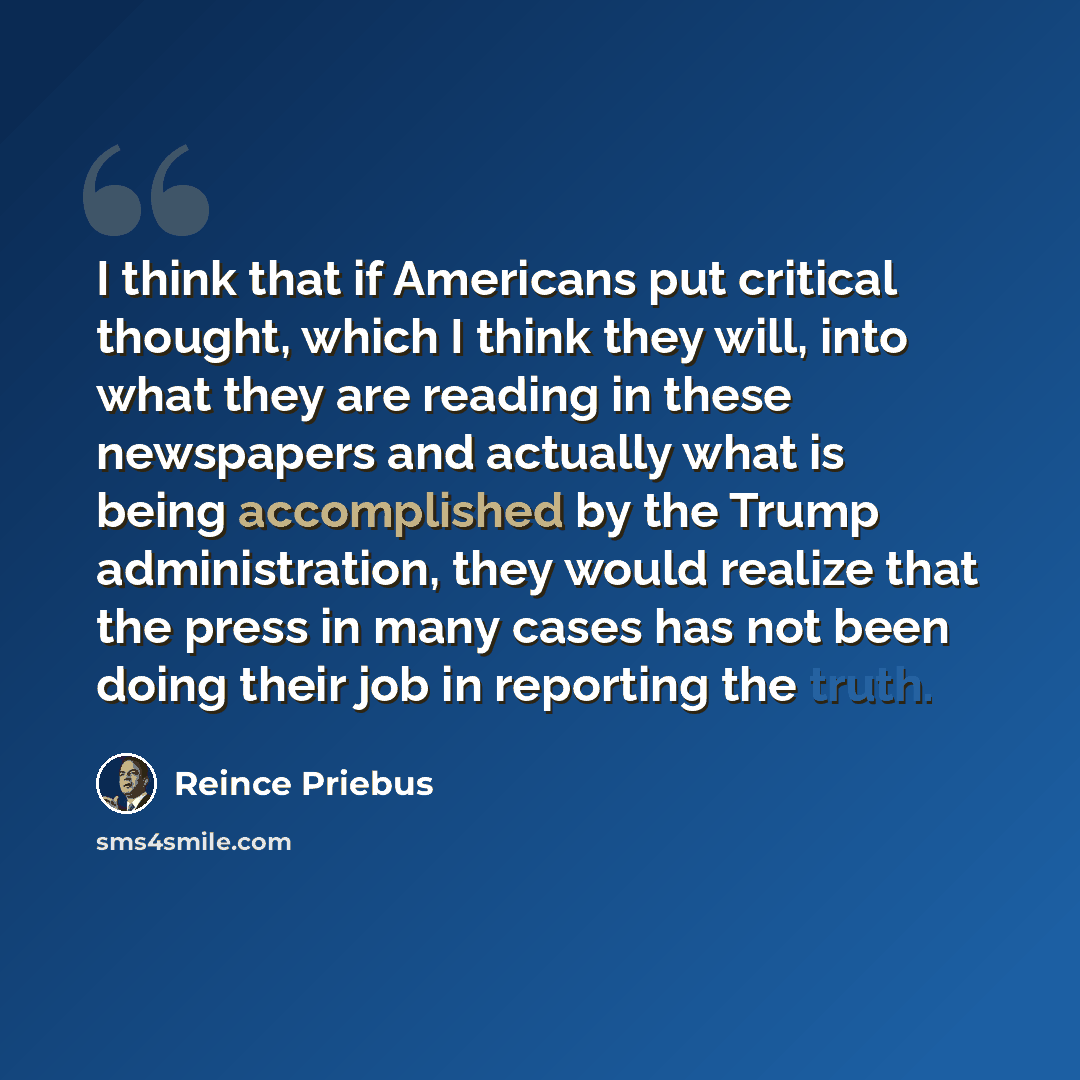 “I think that if Americans put critical thought, which I think they will, into what they are reading in these newspapers and actually what is being accomplished by the Trump administration, they would realize that the press in many cases has not been doing their job in reporting the truth.” quote by Reince Priebus