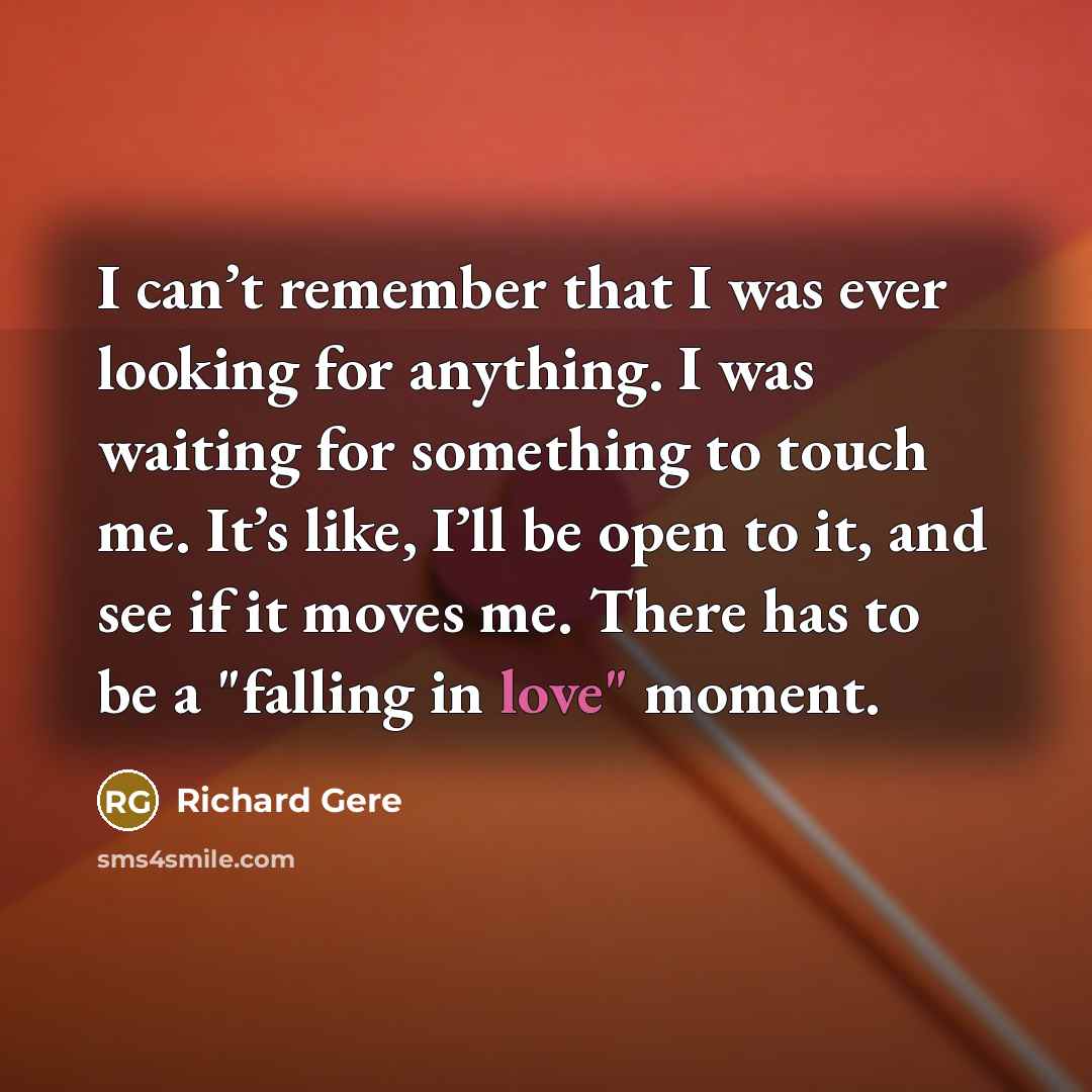 “I can’t remember that I was ever looking for anything. I was waiting for something to touch me. It’s like, I’ll be open to it, and see if it moves me. There has to be a "falling in love" moment.” quote by Richard Gere