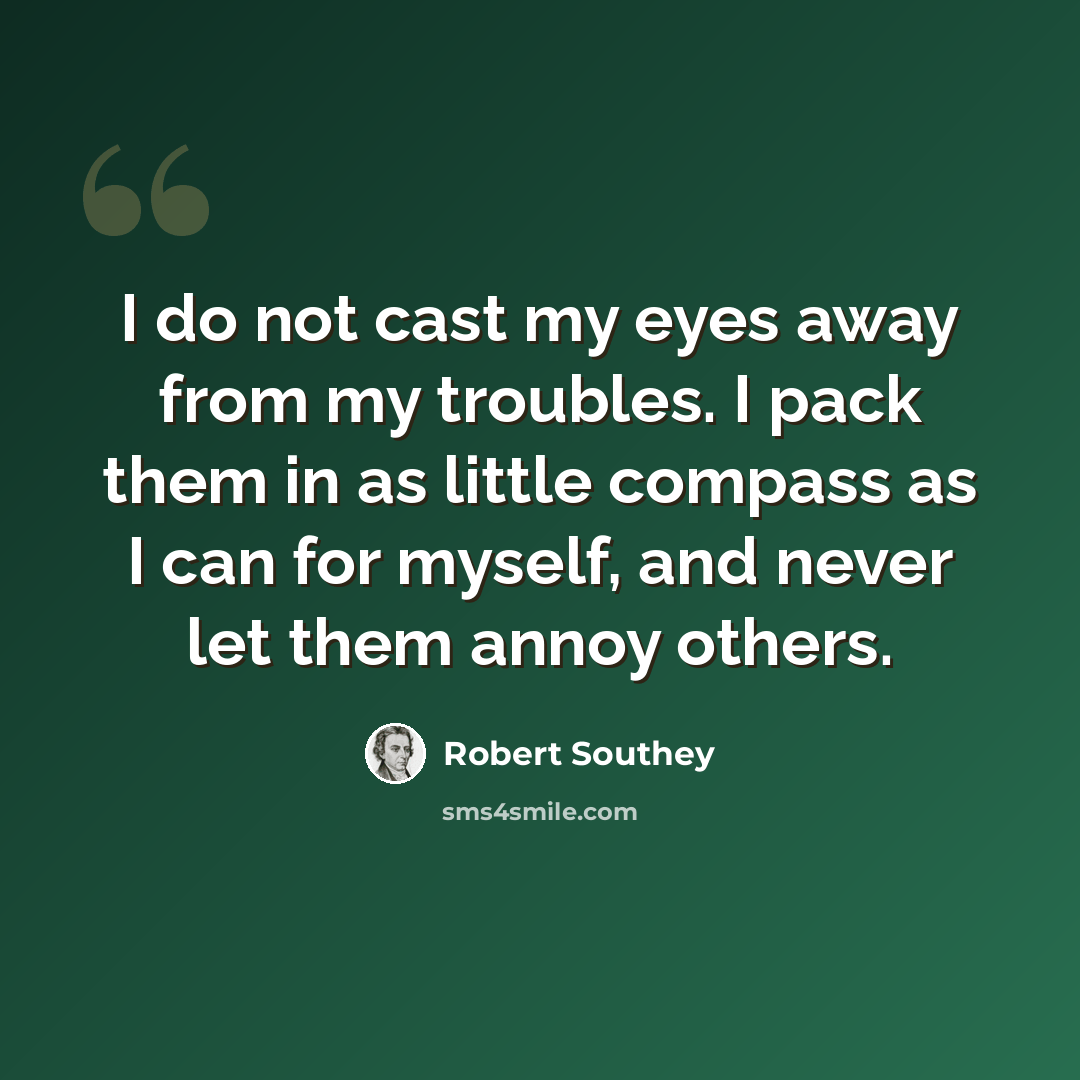 “I do not cast my eyes away from my troubles. I pack them in as little compass as I can for myself, and never let them annoy others.” quote by Robert Southey