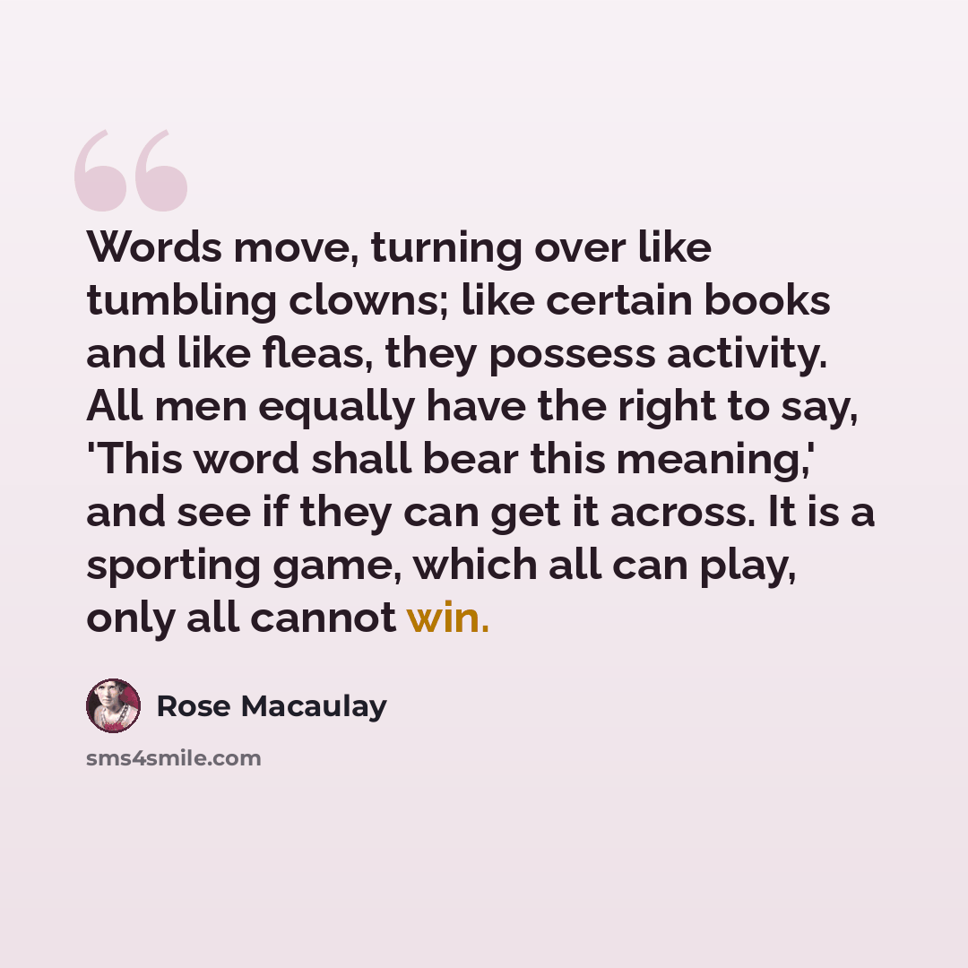 “Words move, turning over like tumbling clowns; like certain books and like fleas, they possess activity. All men equally have the right to say, 'This word shall bear this meaning,' and see if they can get it across. It is a sporting game, which all can play, only all cannot win.” quote by Rose Macaulay