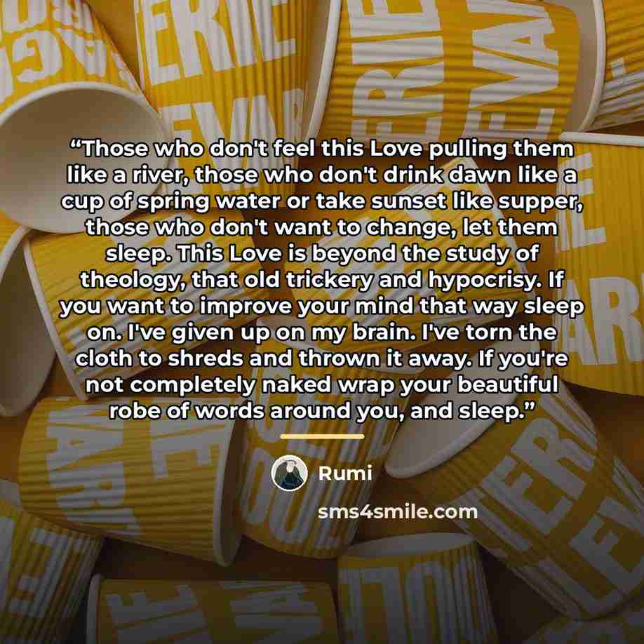 “Those who don't feel this Love pulling them like a river, those who don't drink dawn like a cup of spring water or take sunset like supper, those who don't want to change, let them sleep. This Love is beyond the study of theology, that old trickery and hypocrisy. If you want to improve your mind…” quote by Rumi