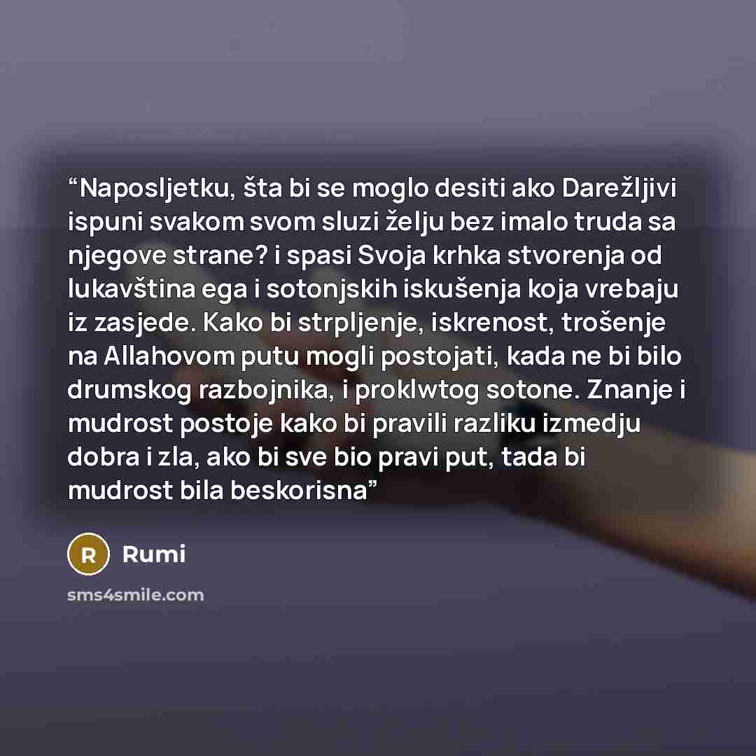 “Naposljetku, šta bi se moglo desiti ako Darežljivi ispuni svakom svom sluzi želju bez imalo truda sa njegove strane? i spasi Svoja krhka stvorenja od lukavština ega i sotonjskih iskušenja koja vrebaju iz zasjede. Kako bi strpljenje, iskrenost, trošenje na Allahovom putu mogli postojati, kada ne bi…” quote by Rumi