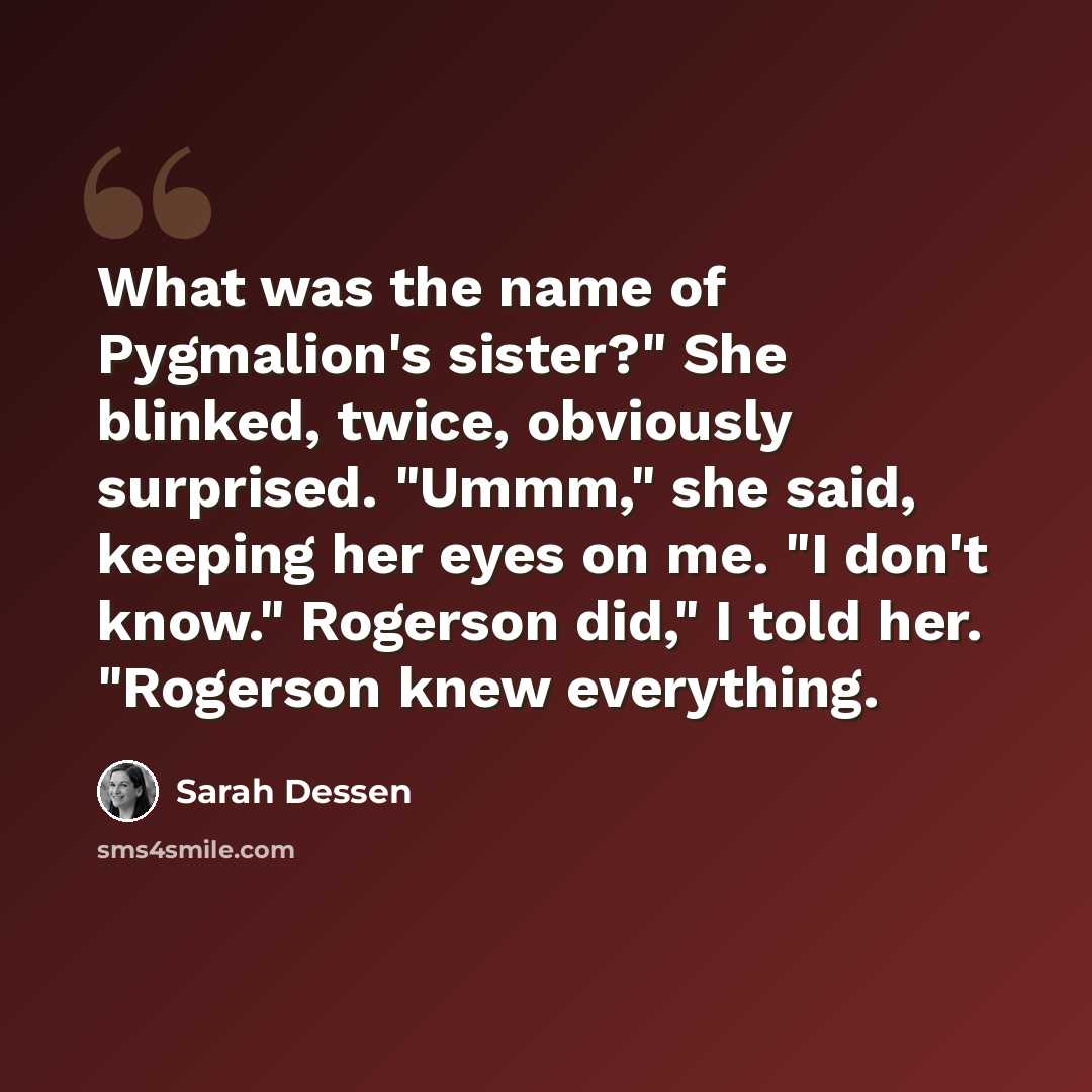 “What was the name of Pygmalion's sister?" She blinked, twice, obviously surprised. "Ummm," she said, keeping her eyes on me. "I don't know." Rogerson did," I told her. "Rogerson knew everything.” quote by Sarah Dessen
