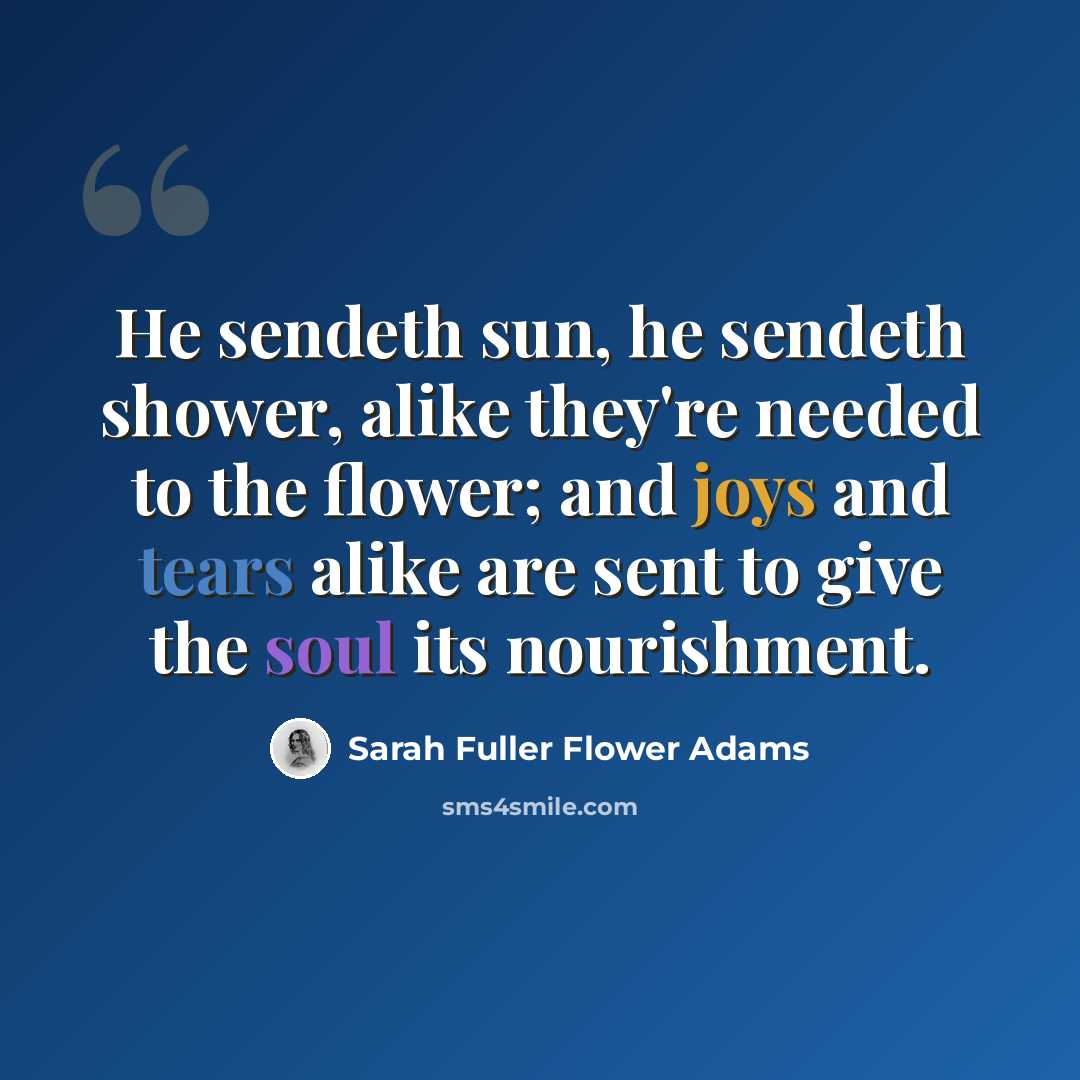 “He sendeth sun, he sendeth shower, alike they're needed to the flower; and joys and tears alike are sent to give the soul its nourishment.” quote by Sarah Fuller Flower Adams