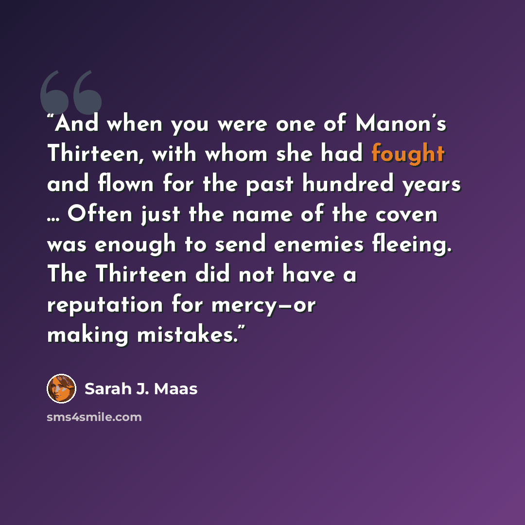 “And when you were one of Manon’s Thirteen, with whom she had fought and flown for the past hundred years … Often just the name of the coven was enough to send enemies fleeing. The Thirteen did not have a reputation for mercy—or making mistakes.” quote by Sarah J. Maas