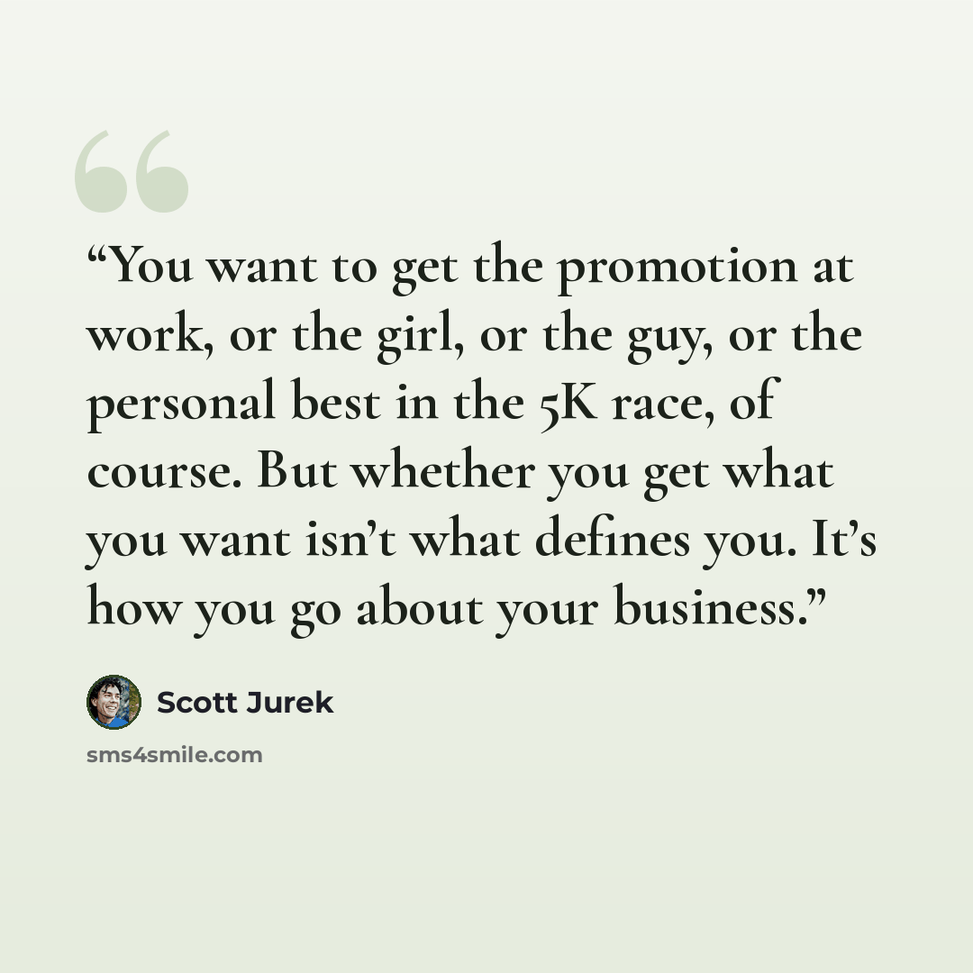 “You want to get the promotion at work, or the girl, or the guy, or the personal best in the 5K race, of course. But whether you get what you want isn’t what defines you. It’s how you go about your business.” quote by Scott Jurek