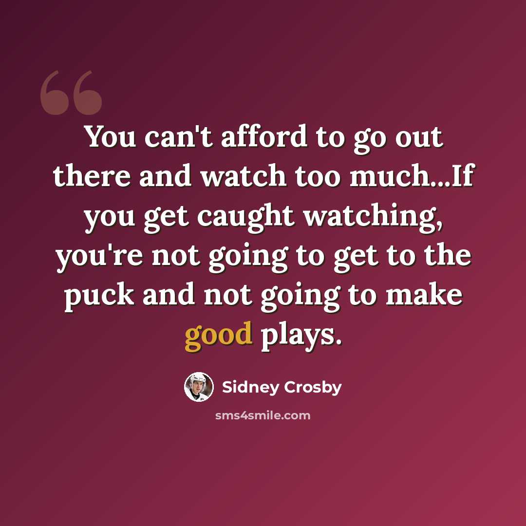 “You can't afford to go out there and watch too much...If you get caught watching, you're not going to get to the puck and not going to make good plays.” quote by Sidney Crosby