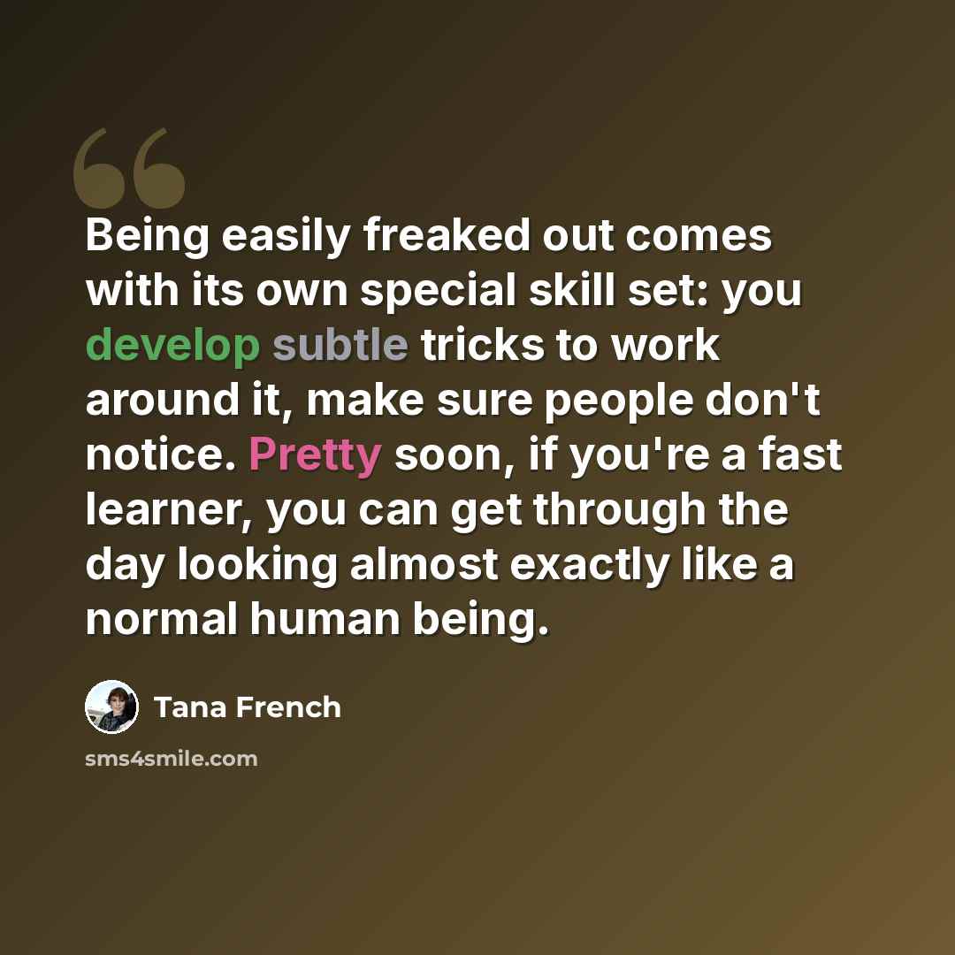 “Being easily freaked out comes with its own special skill set: you develop subtle tricks to work around it, make sure people don't notice. Pretty soon, if you're a fast learner, you can get through the day looking almost exactly like a normal human being.” quote by Tana French