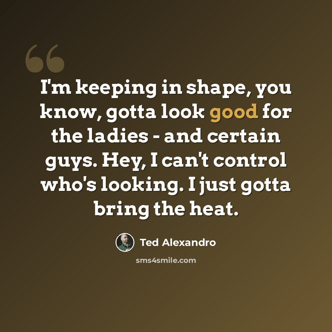 “I'm keeping in shape, you know, gotta look good for the ladies - and certain guys. Hey, I can't control who's looking. I just gotta bring the heat.” quote by Ted Alexandro