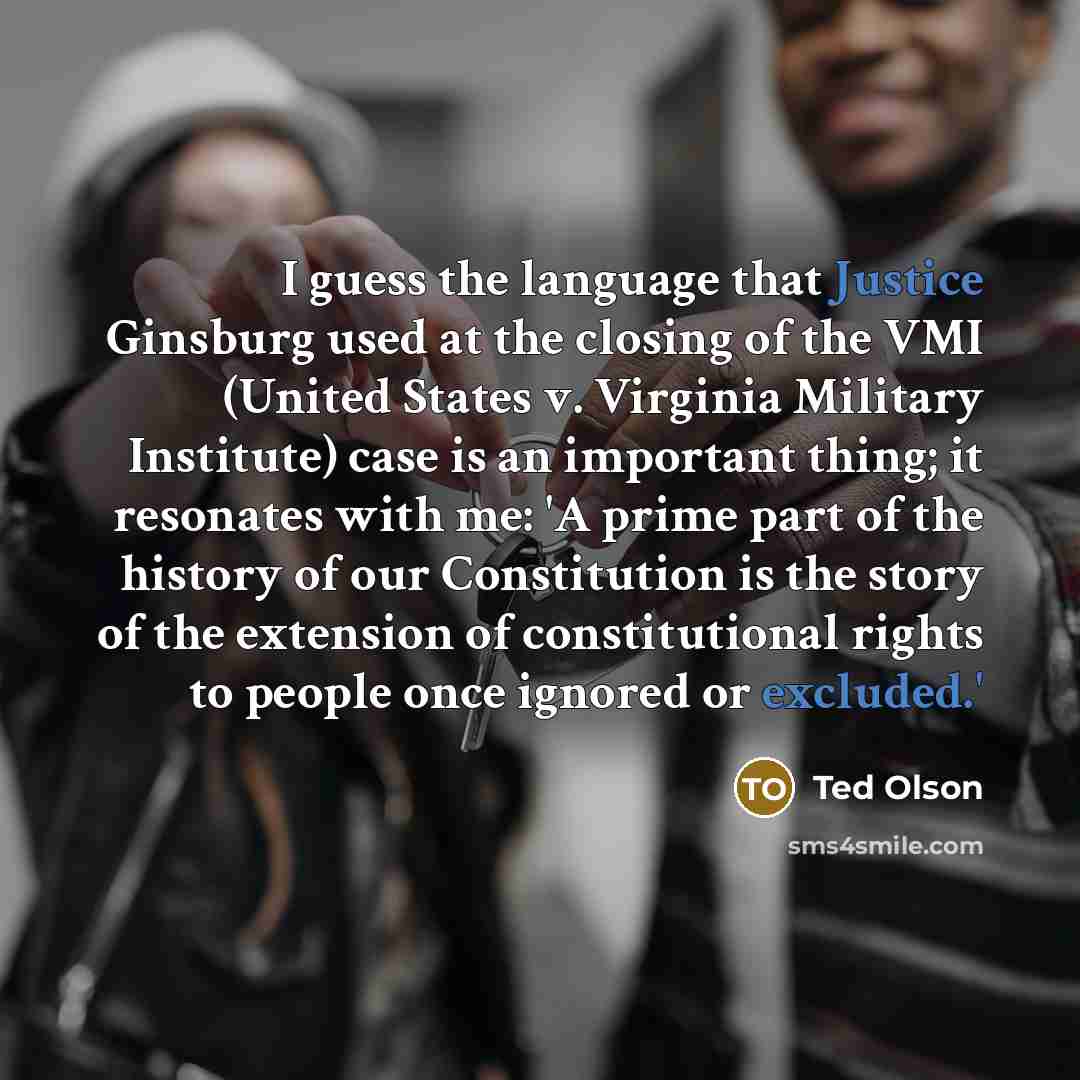 “I guess the language that Justice Ginsburg used at the closing of the VMI (United States v. Virginia Military Institute) case is an important thing; it resonates with me: 'A prime part of the history of our Constitution is the story of the extension of constitutional rights to people once ignored…” quote by Ted Olson
