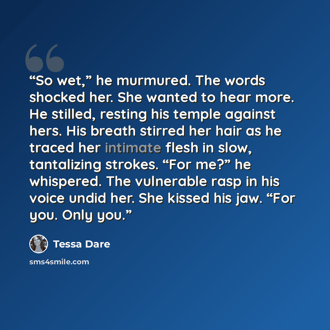 “So wet,” he murmured. The words shocked her. She wanted to hear more. He stilled, resting his temple against hers. His breath stirred her hair as he traced her intimate flesh in slow, tantalizing strokes. “For me?” he whispered. The vulnerable rasp in his voice undid her. She kissed his jaw. “For…” quote by Tessa Dare