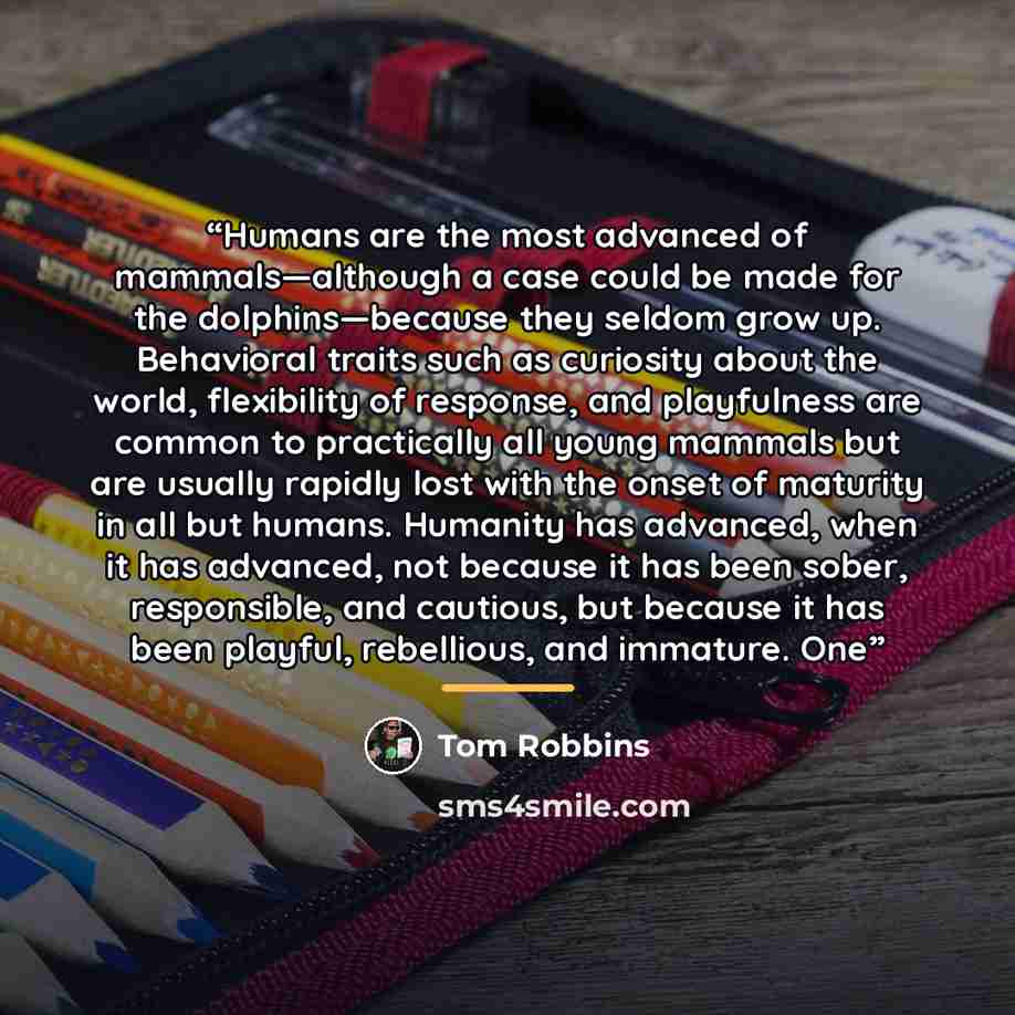 “Humans are the most advanced of mammals—although a case could be made for the dolphins—because they seldom grow up. Behavioral traits such as curiosity about the world, flexibility of response, and playfulness are common to practically all young mammals but are usually rapidly lost with the onset…” quote by Tom Robbins