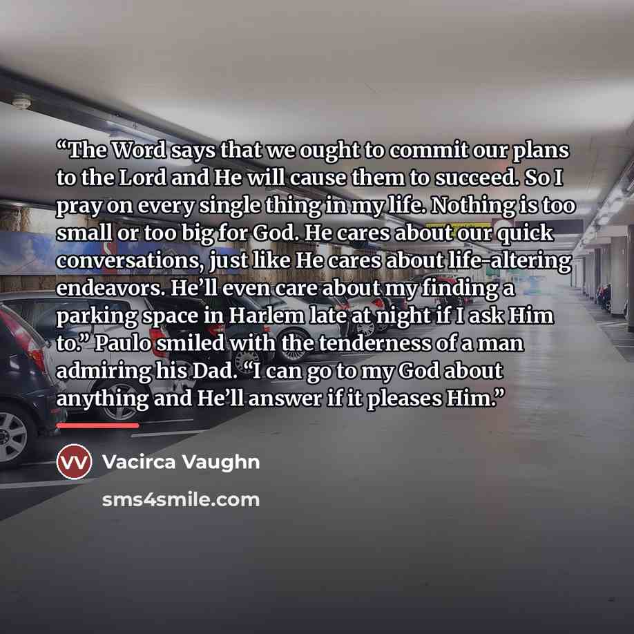 “The Word says that we ought to commit our plans to the Lord and He will cause them to succeed. So I pray on every single thing in my life. Nothing is too small or too big for God. He cares about our quick conversations, just like He cares about life-altering endeavors. He’ll even care about my…” quote by Anonymous