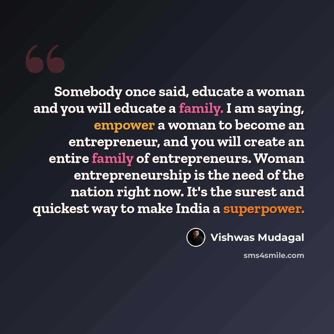 “Somebody once said, educate a woman and you will educate a family. I am saying, empower a woman to become an entrepreneur, and you will create an entire family of entrepreneurs. Woman entrepreneurship is the need of the nation right now. It's the surest and quickest way to make India a superpower.” quote by Vishwas Mudagal