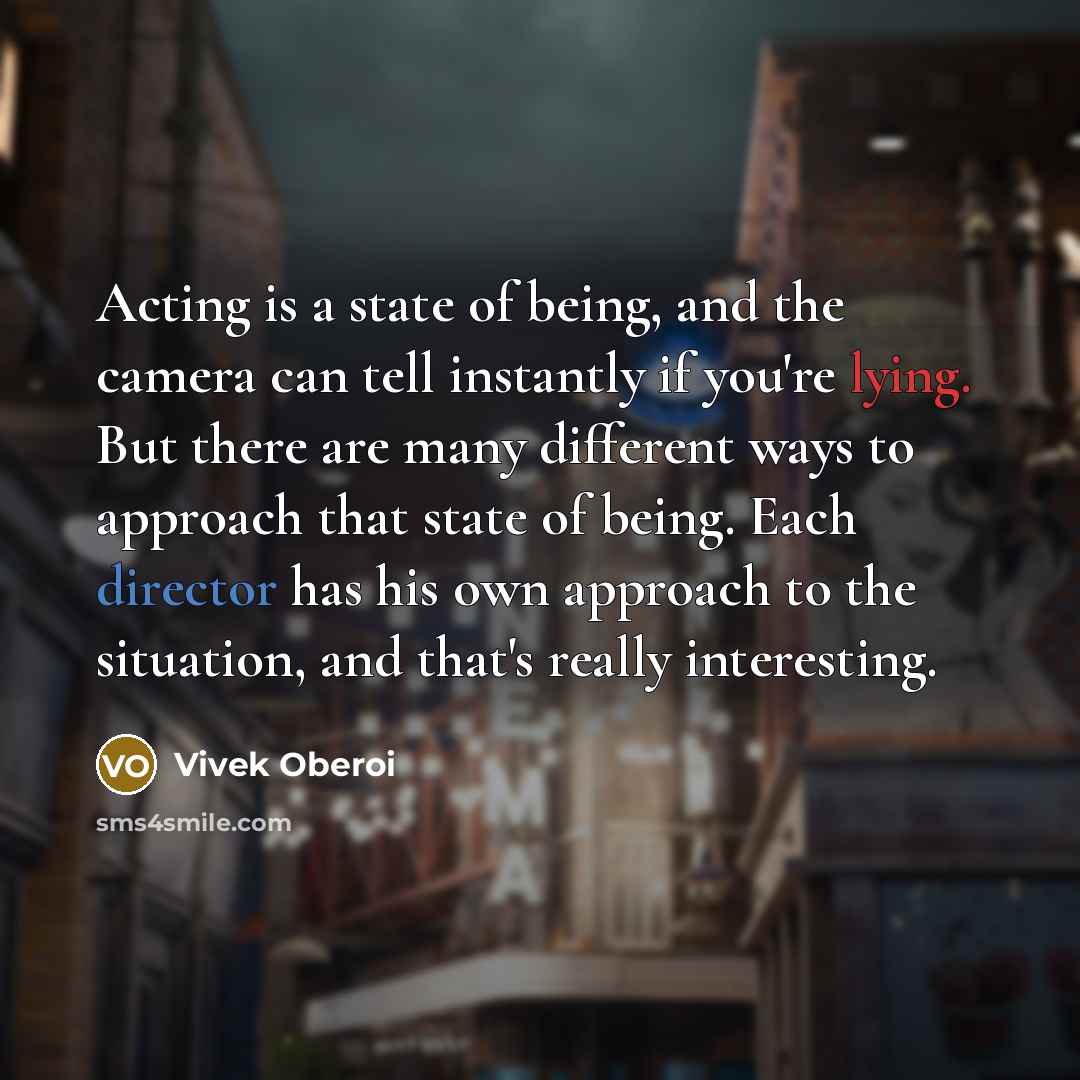 “Acting is a state of being, and the camera can tell instantly if you're lying. But there are many different ways to approach that state of being. Each director has his own approach to the situation, and that's really interesting.” quote by Vivek Oberoi