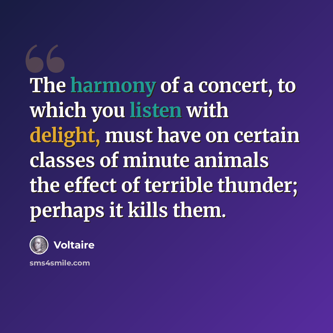 “The harmony of a concert, to which you listen with delight, must have on certain classes of minute animals the effect of terrible thunder; perhaps it kills them.” quote by Voltaire