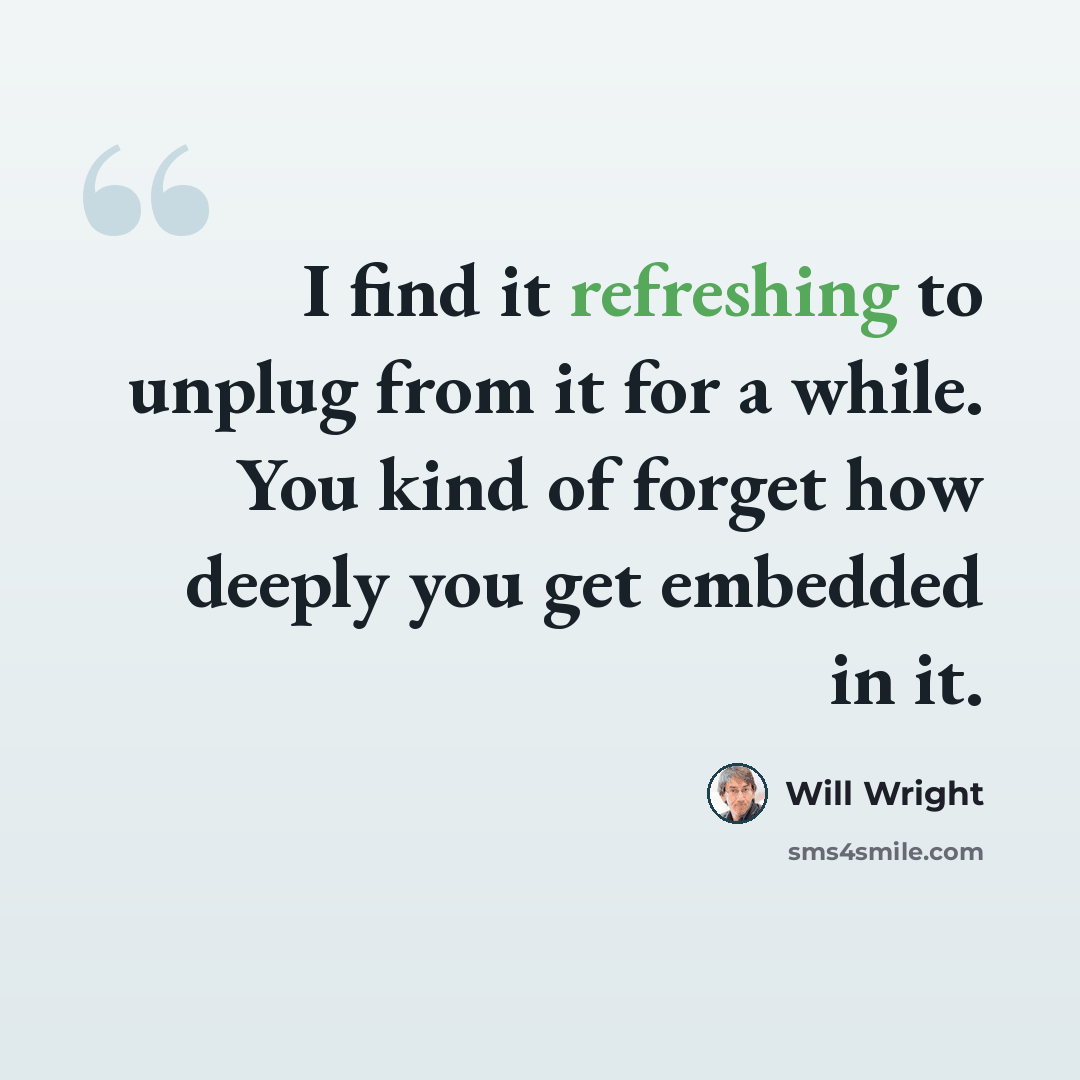“I find it refreshing to unplug from it for a while. You kind of forget how deeply you get embedded in it.” quote by Will Wright