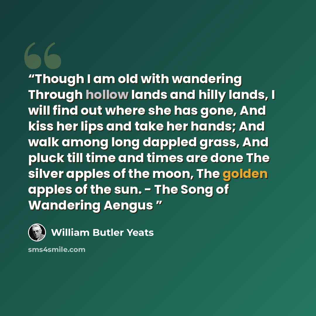 “Though I am old with wandering Through hollow lands and hilly lands, I will find out where she has gone, And kiss her lips and take her hands; And walk among long dappled grass, And pluck till time and times are done The silver apples of the moon, The golden apples of the sun. - The Song of…” quote by William Butler Yeats
