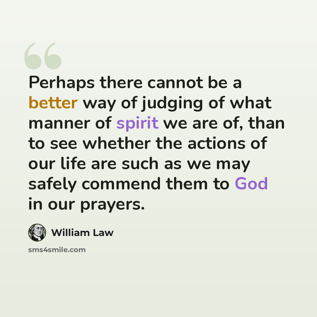 “Perhaps there cannot be a better way of judging of what manner of spirit we are of, than to see whether the actions of our life are such as we may safely commend them to God in our prayers.” quote by William Law