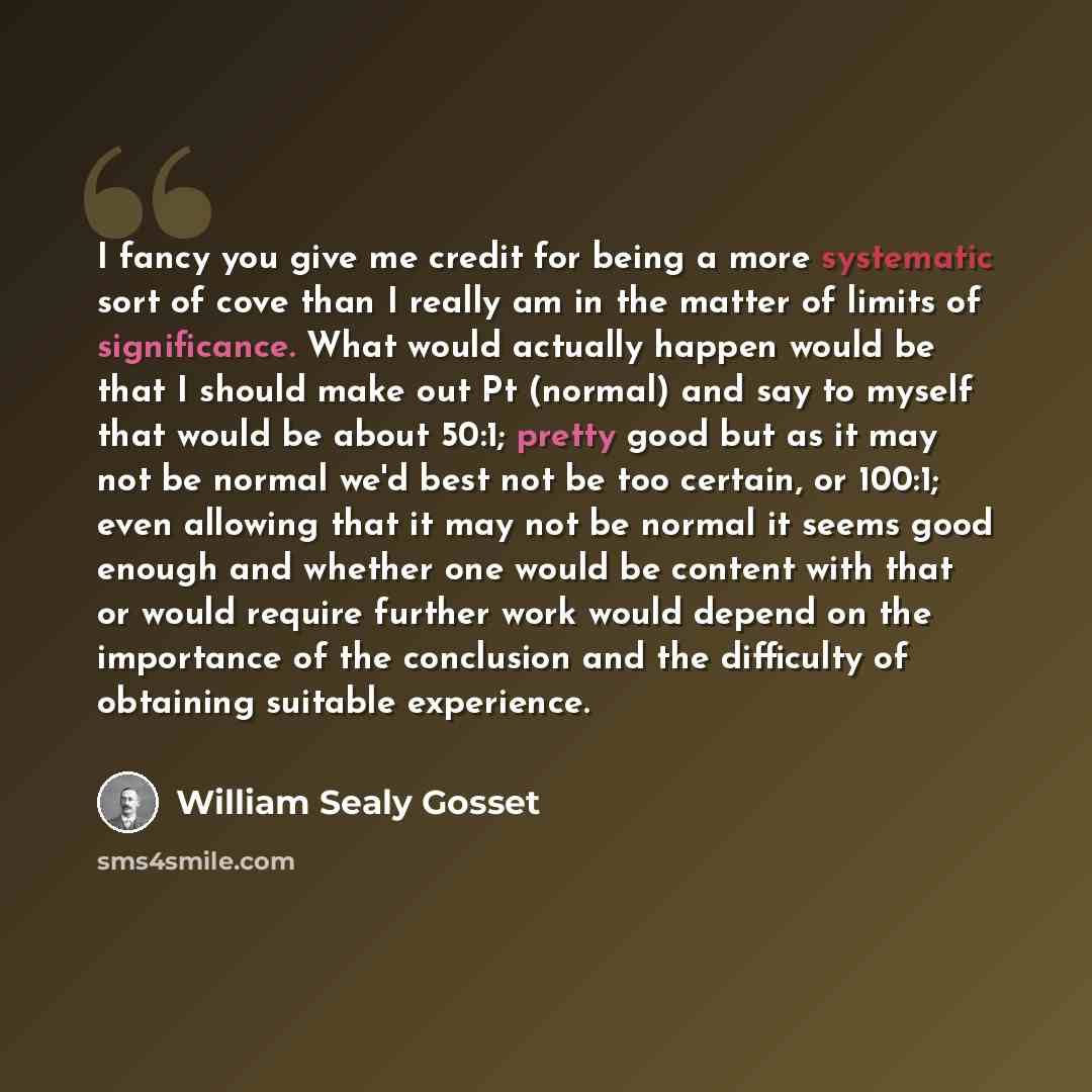 “I fancy you give me credit for being a more systematic sort of cove than I really am in the matter of limits of significance. What would actually happen would be that I should make out Pt (normal) and say to myself that would be about 50:1; pretty good but as it may not be normal we'd best not be…” quote by William Sealy Gosset