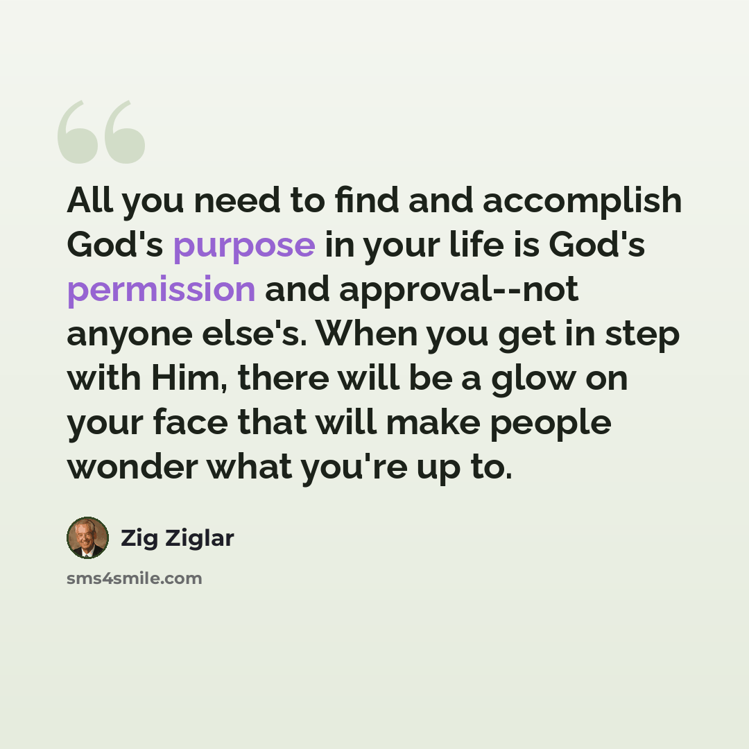 “All you need to find and accomplish God's purpose in your life is God's permission and approval--not anyone else's. When you get in step with Him, there will be a glow on your face that will make people wonder what you're up to.” quote by Zig Ziglar