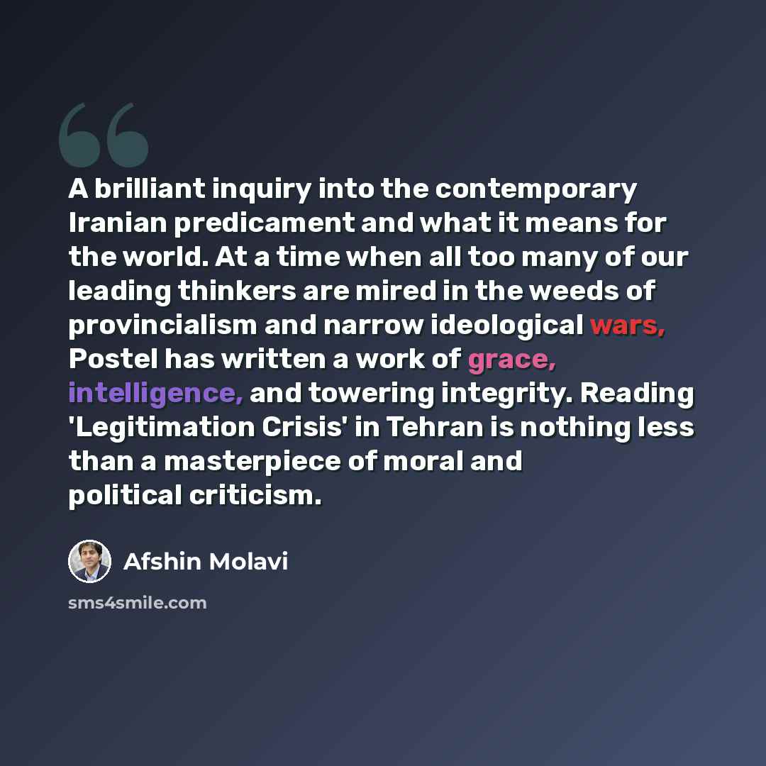 “A brilliant inquiry into the contemporary Iranian predicament and what it means for the world. At a time when all too many of our leading thinkers are mired in the weeds of provincialism and narrow ideological wars, Postel has written a work of grace, intelligence, and towering integrity. Reading…” quote by Afshin Molavi
