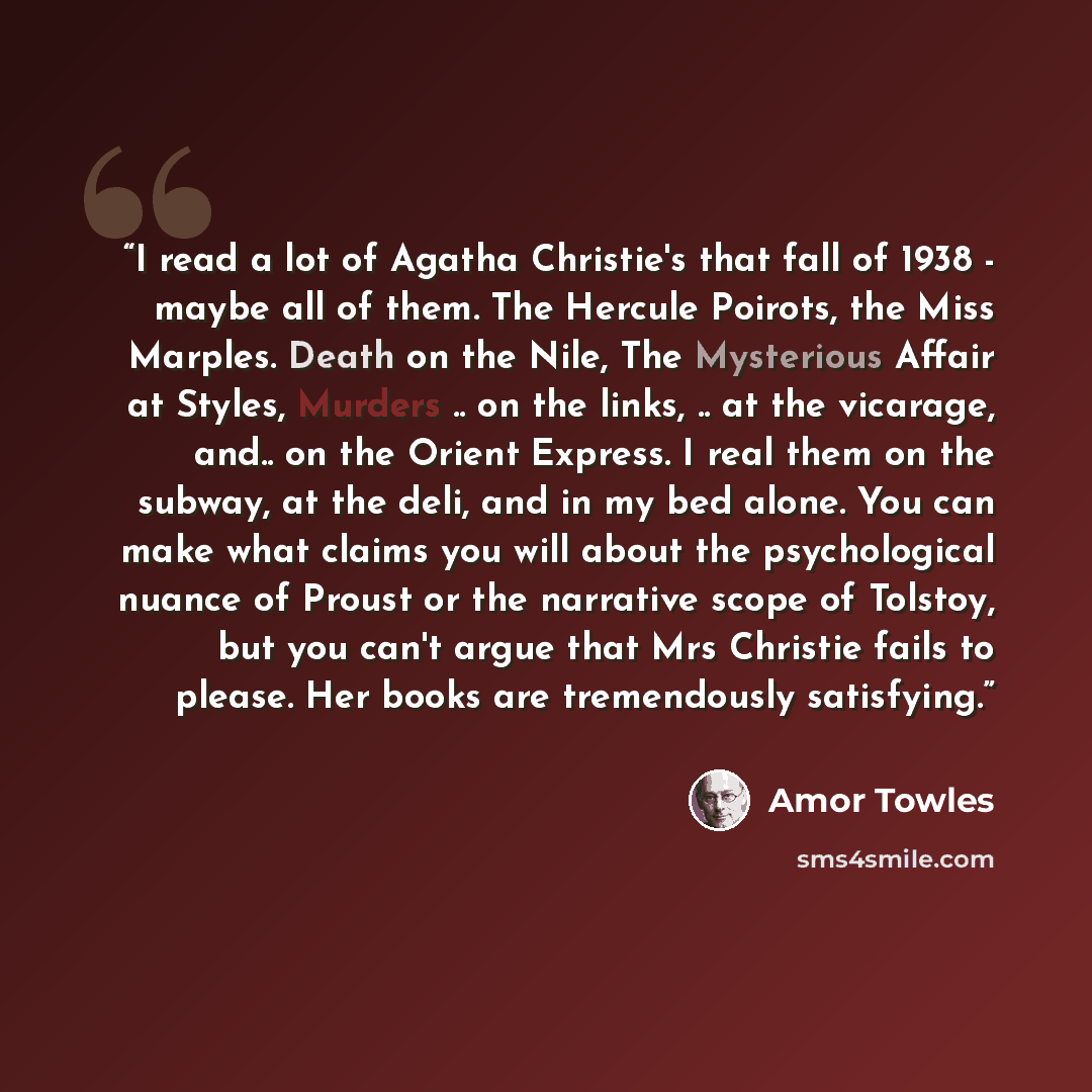 “I read a lot of Agatha Christie's that fall of 1938 - maybe all of them. The Hercule Poirots, the Miss Marples. Death on the Nile, The Mysterious Affair at Styles, Murders .. on the links, .. at the vicarage, and.. on the Orient Express. I real them on the subway, at the deli, and in my bed alone…” quote by Amor Towles