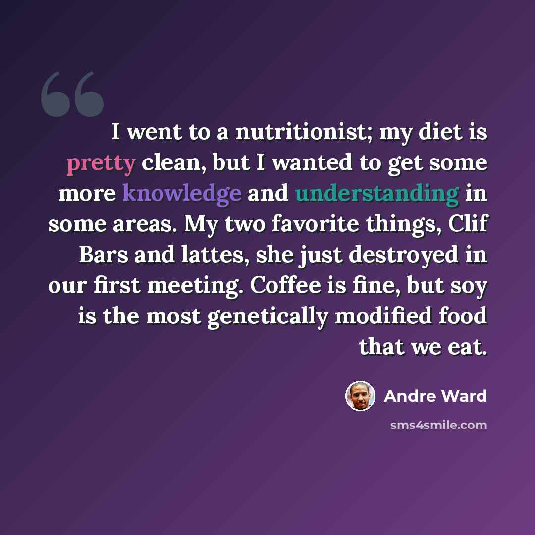“I went to a nutritionist; my diet is pretty clean, but I wanted to get some more knowledge and understanding in some areas. My two favorite things, Clif Bars and lattes, she just destroyed in our first meeting. Coffee is fine, but soy is the most genetically modified food that we eat.” quote by Andre Ward